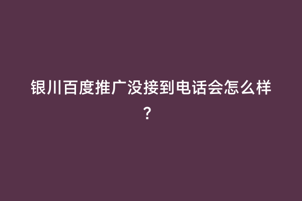 银川百度推广没接到电话会怎么样？