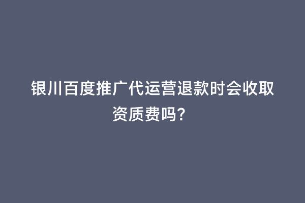 银川百度推广代运营退款时会收取资质费吗？