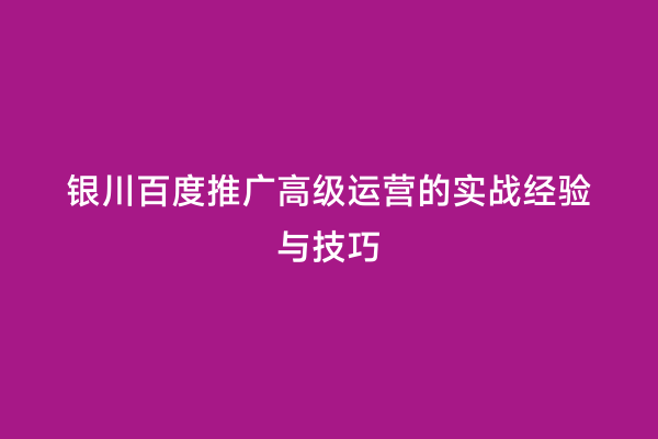 银川百度推广高级运营的实战经验与技巧