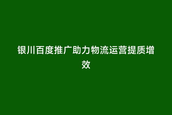 银川百度推广助力物流运营提质增效