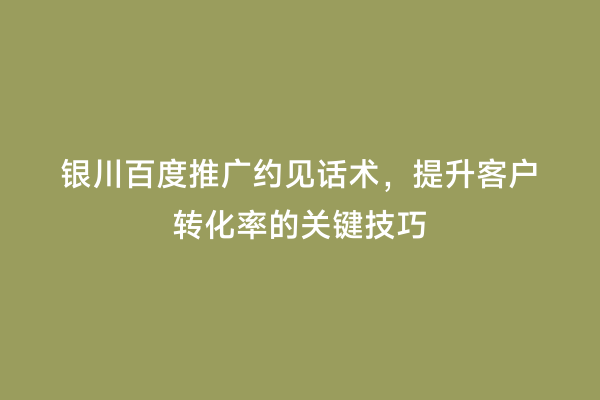 银川百度推广约见话术，提升客户转化率的关键技巧