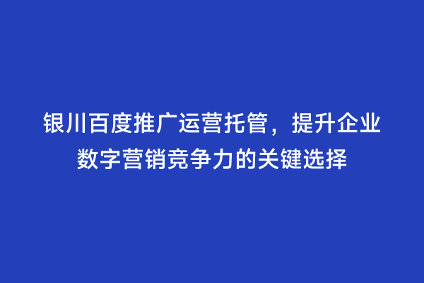 银川百度推广运营托管，提升企业数字营销竞争力的关键选择