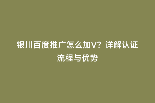 银川百度推广怎么加V？详解认证流程与优势