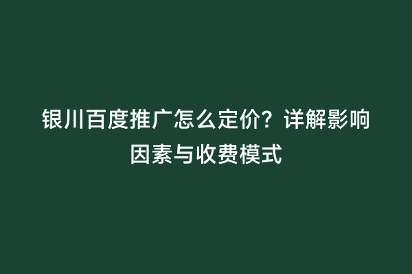 银川百度推广怎么定价？详解影响因素与收费模式