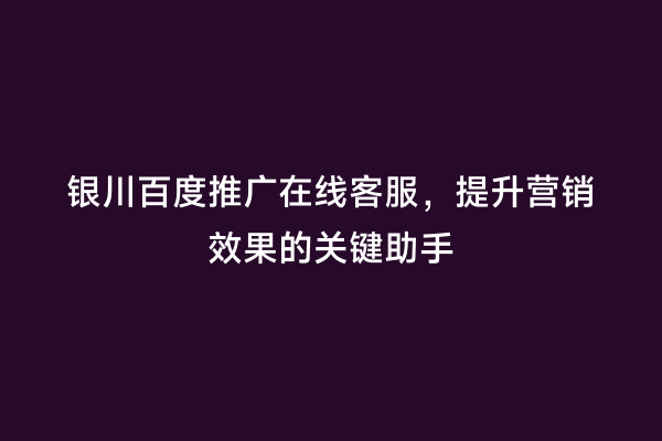 银川百度推广在线客服，提升营销效果的关键助手