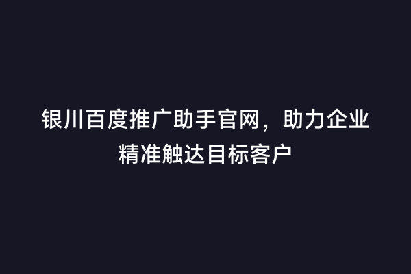银川百度推广助手官网，助力企业精准触达目标客户