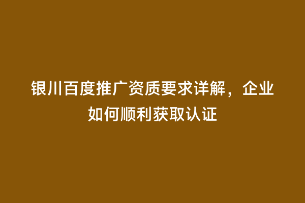 银川百度推广资质要求详解，企业如何顺利获取认证