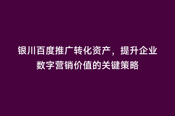 银川百度推广转化资产，提升企业数字营销价值的关键策略