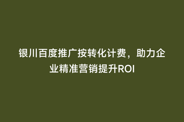 银川百度推广按转化计费，助力企业精准营销提升ROI