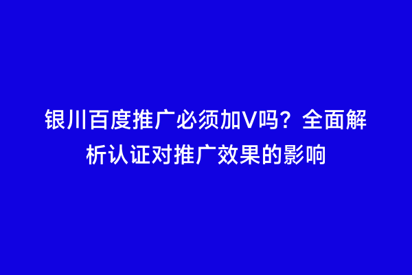 银川百度推广必须加V吗？全面解析认证对推广效果的影响