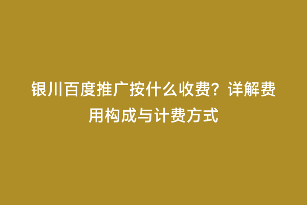 银川百度推广按什么收费？详解费用构成与计费方式