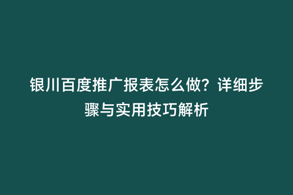 银川百度推广报表怎么做？详细步骤与实用技巧解析