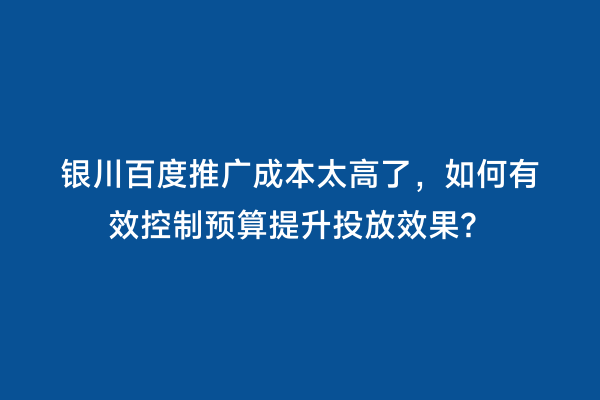 银川百度推广成本太高了，如何有效控制预算提升投放效果？