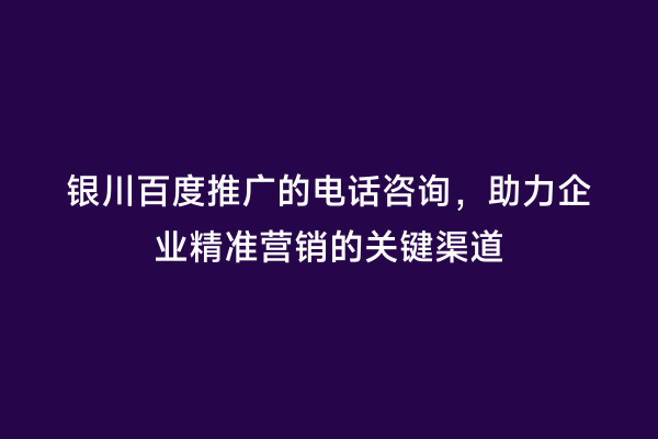 银川百度推广的电话咨询，助力企业精准营销的关键渠道