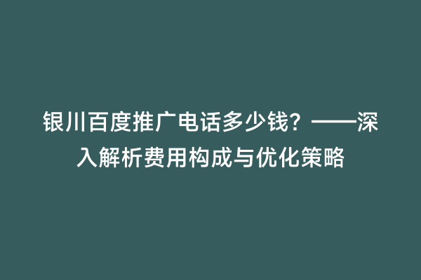 银川百度推广电话多少钱？——深入解析费用构成与优化策略