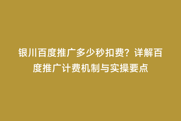 银川百度推广多少秒扣费？详解百度推广计费机制与实操要点