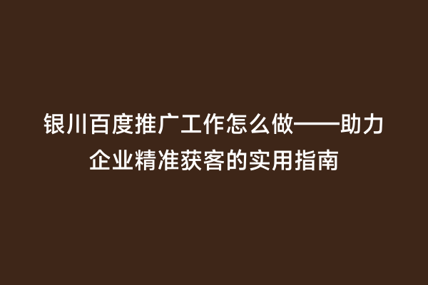 银川百度推广工作怎么做——助力企业精准获客的实用指南